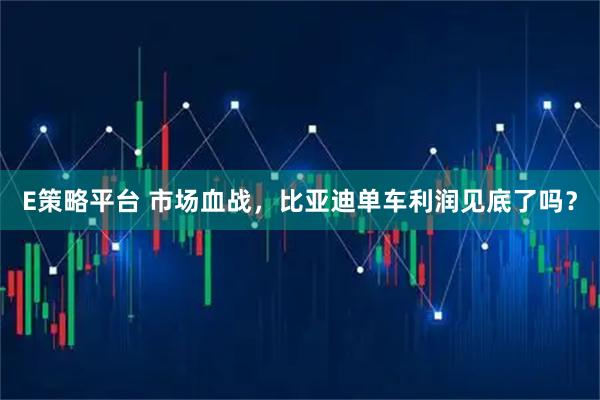 E策略平台 市场血战，比亚迪单车利润见底了吗？